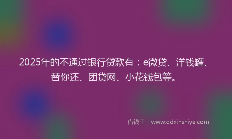 2025年的不通过银行贷款有：e微贷、洋钱罐、替你还、团贷网、小花钱包等。