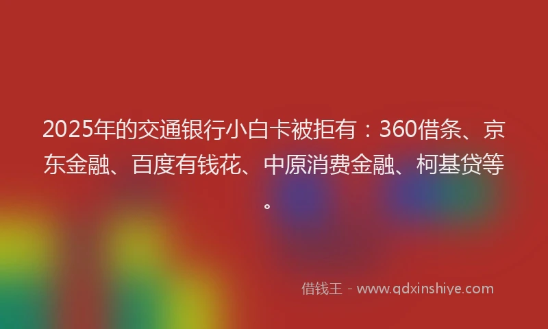 2025年的交通银行小白卡被拒有：360借条、京东金融、百度有钱花、中原消费金融、柯基贷等。