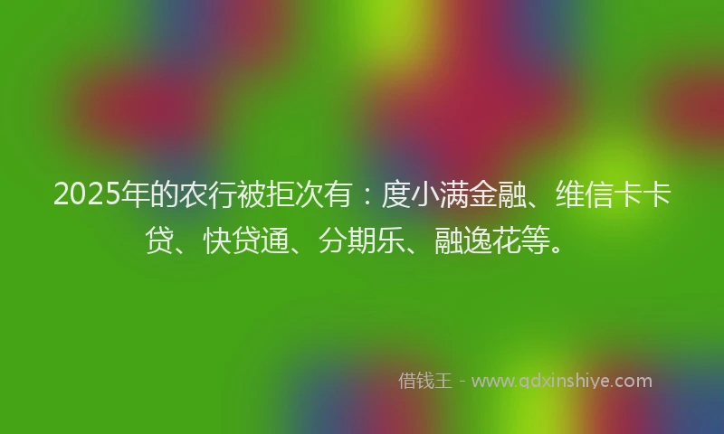2025年的农行被拒次有：度小满金融、维信卡卡贷、快贷通、分期乐、融逸花等。