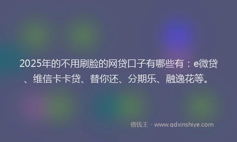 2025年的不用刷脸的网贷口子有哪些有：e微贷、维信卡卡贷、替你还、分期乐、融逸花等。