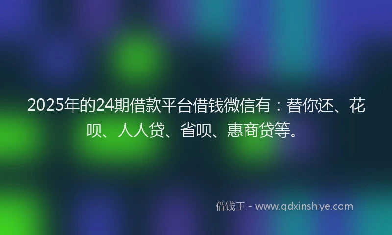 2025年的24期借款平台借钱微信有：替你还、花呗、人人贷、省呗、惠商贷等。
