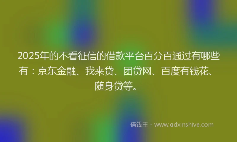 2025年的不看征信的借款平台百分百通过有哪些有：京东金融、我来贷、团贷网、百度有钱花、随身贷等。