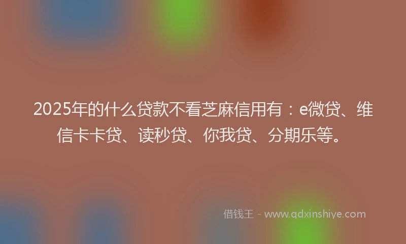 2025年的什么贷款不看芝麻信用有：e微贷、维信卡卡贷、读秒贷、你我贷、分期乐等。
