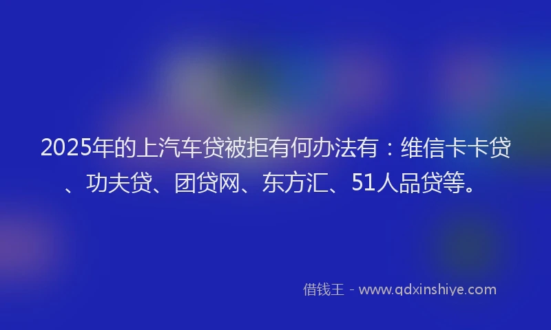 2025年的上汽车贷被拒有何办法有：维信卡卡贷、功夫贷、团贷网、东方汇、51人品贷等。