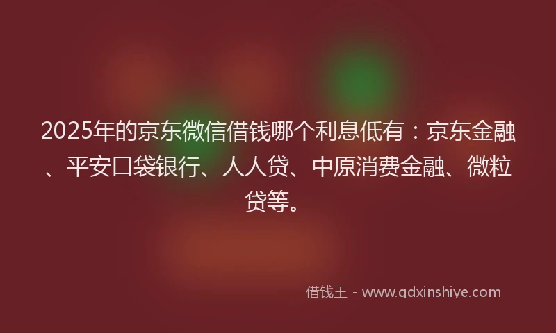 2025年的京东微信借钱哪个利息低有：京东金融、平安口袋银行、人人贷、中原消费金融、微粒贷等。