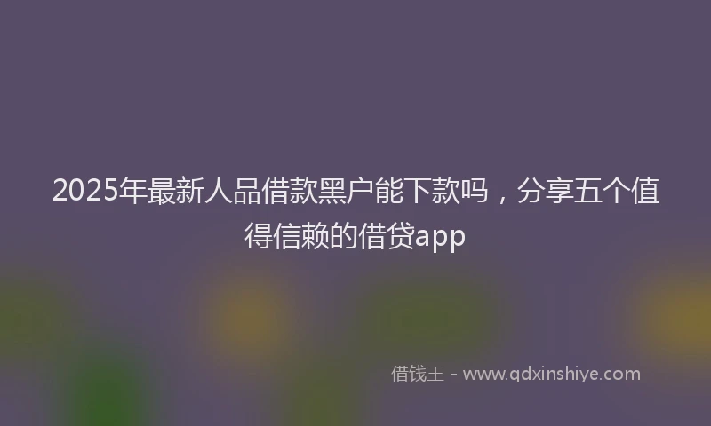 2025年最新人品借款黑户能下款吗，分享五个值得信赖的借贷app