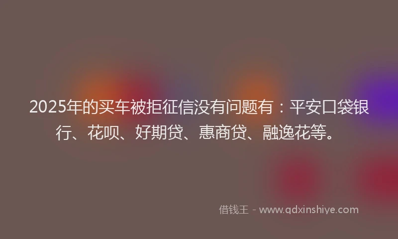 2025年的买车被拒征信没有问题有：平安口袋银行、花呗、好期贷、惠商贷、融逸花等。