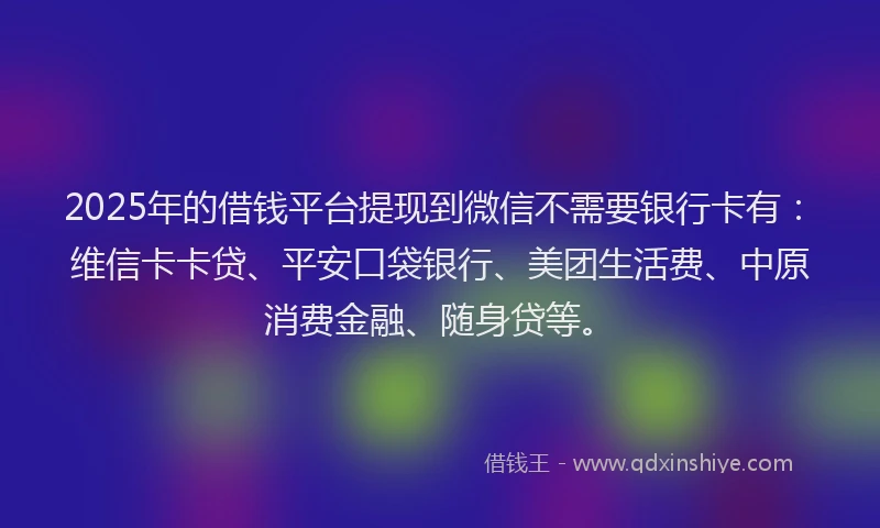 2025年的借钱平台提现到微信不需要银行卡有：维信卡卡贷、平安口袋银行、美团生活费、中原消费金融、随身贷等。