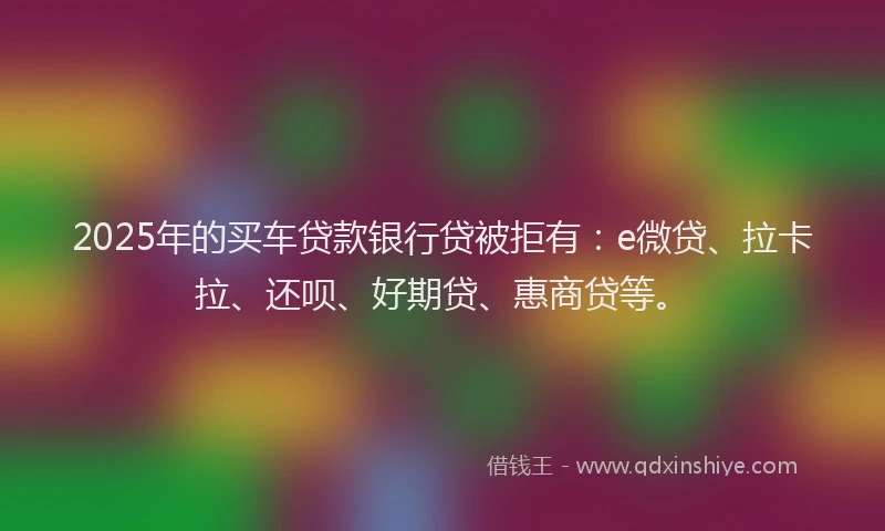 2025年的买车贷款银行贷被拒有：e微贷、拉卡拉、还呗、好期贷、惠商贷等。