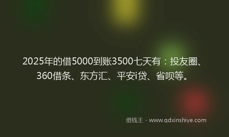 2025年的借5000到账3500七天有：投友圈、360借条、东方汇、平安i贷、省呗等。