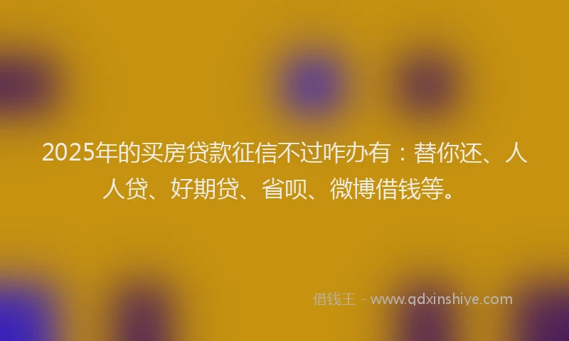 2025年的买房贷款征信不过咋办有：替你还、人人贷、好期贷、省呗、微博借钱等。