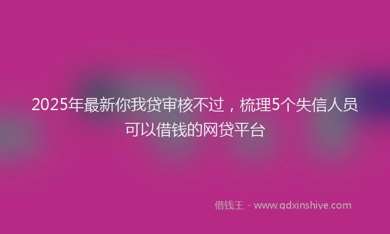 2025年最新你我贷审核不过，梳理5个失信人员可以借钱的网贷平台