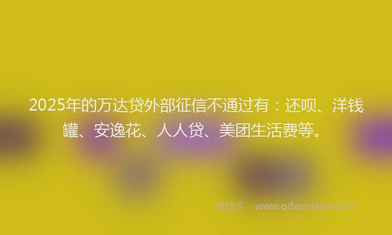 2025年的万达贷外部征信不通过有：还呗、洋钱罐、安逸花、人人贷、美团生活费等。