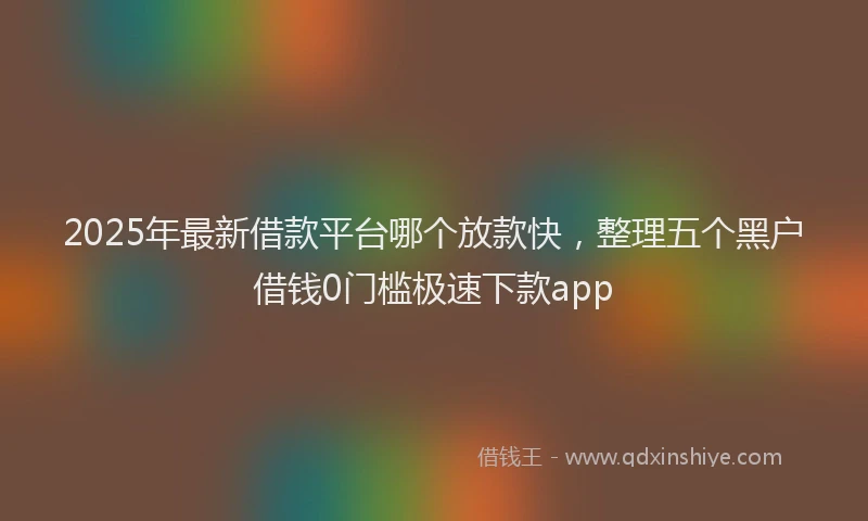 2025年最新借款平台哪个放款快，整理五个黑户借钱0门槛极速下款app