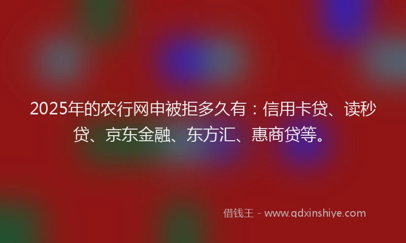 2025年的农行网申被拒多久有：信用卡贷、读秒贷、京东金融、东方汇、惠商贷等。