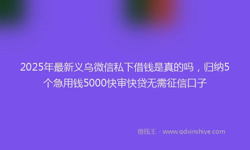 2025年最新义乌微信私下借钱是真的吗，归纳5个急用钱5000快审快贷无需征信口子