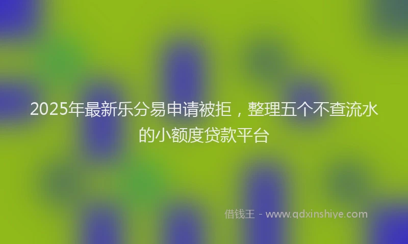 2025年最新乐分易申请被拒，整理五个不查流水的小额度贷款平台