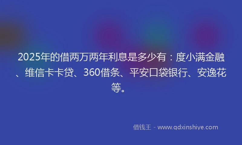 2025年的借两万两年利息是多少有：度小满金融、维信卡卡贷、360借条、平安口袋银行、安逸花等。