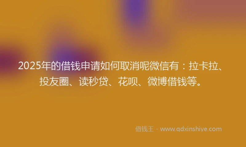 2025年的借钱申请如何取消呢微信有：拉卡拉、投友圈、读秒贷、花呗、微博借钱等。