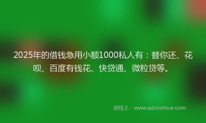 2025年的借钱急用小额1000私人有：替你还、花呗、百度有钱花、快贷通、微粒贷等。