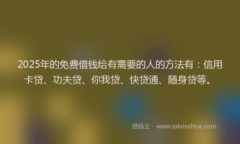 2025年的免费借钱给有需要的人的方法有：信用卡贷、功夫贷、你我贷、快贷通、随身贷等。