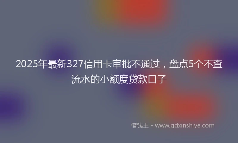 2025年最新327信用卡审批不通过，盘点5个不查流水的小额度贷款口子