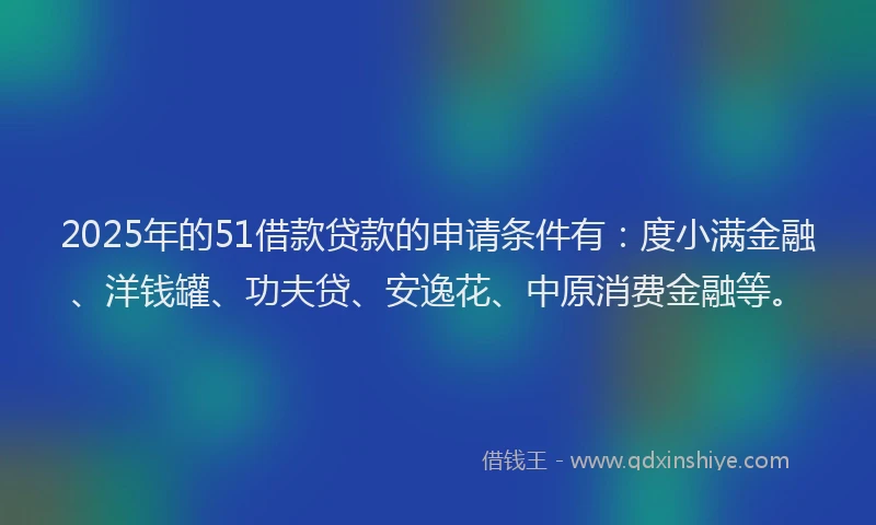 2025年的51借款贷款的申请条件有：度小满金融、洋钱罐、功夫贷、安逸花、中原消费金融等。