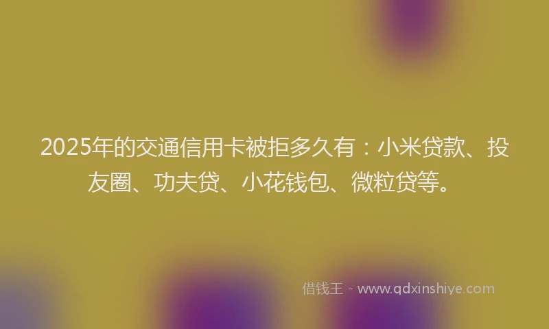 2025年的交通信用卡被拒多久有：小米贷款、投友圈、功夫贷、小花钱包、微粒贷等。