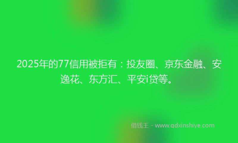 2025年的77信用被拒有：投友圈、京东金融、安逸花、东方汇、平安i贷等。