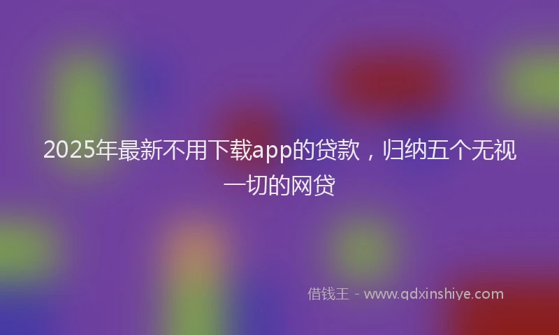 2025年最新不用下载app的贷款，归纳五个无视一切的网贷