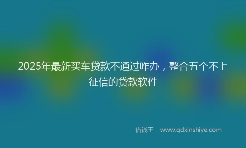 2025年最新买车贷款不通过咋办，整合五个不上征信的贷款软件