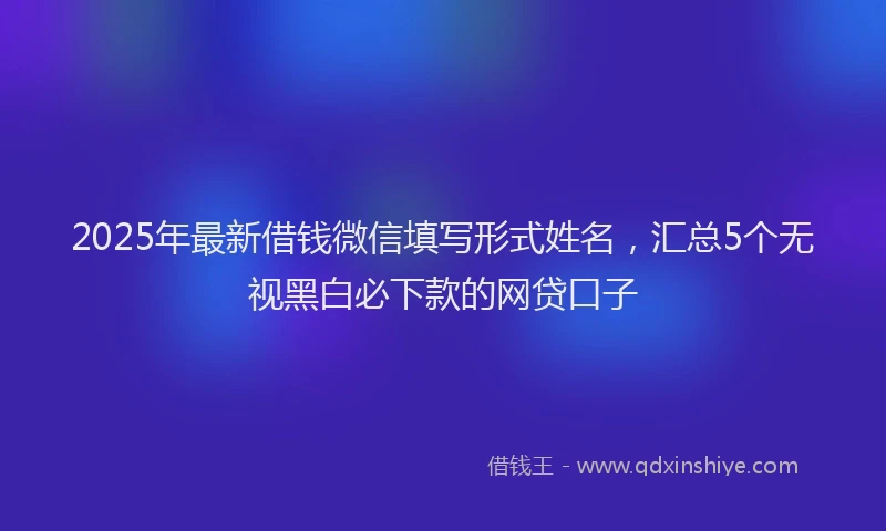 2025年最新借钱微信填写形式姓名，汇总5个无视黑白必下款的网贷口子