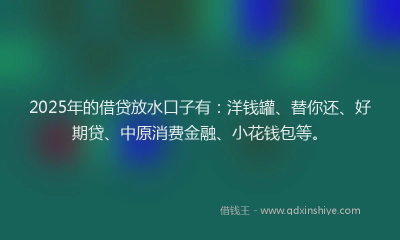 2025年的借贷放水口子有：洋钱罐、替你还、好期贷、中原消费金融、小花钱包等。