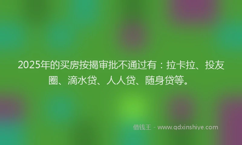 2025年的买房按揭审批不通过有：拉卡拉、投友圈、滴水贷、人人贷、随身贷等。