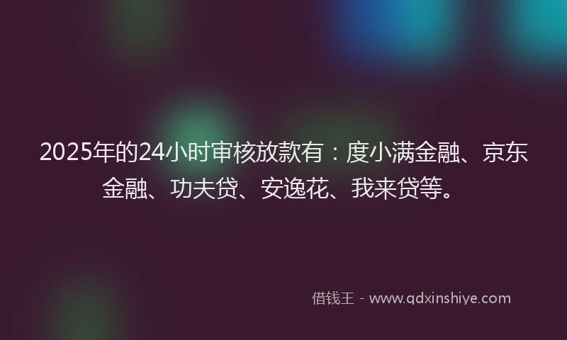 2025年的24小时审核放款有：度小满金融、京东金融、功夫贷、安逸花、我来贷等。