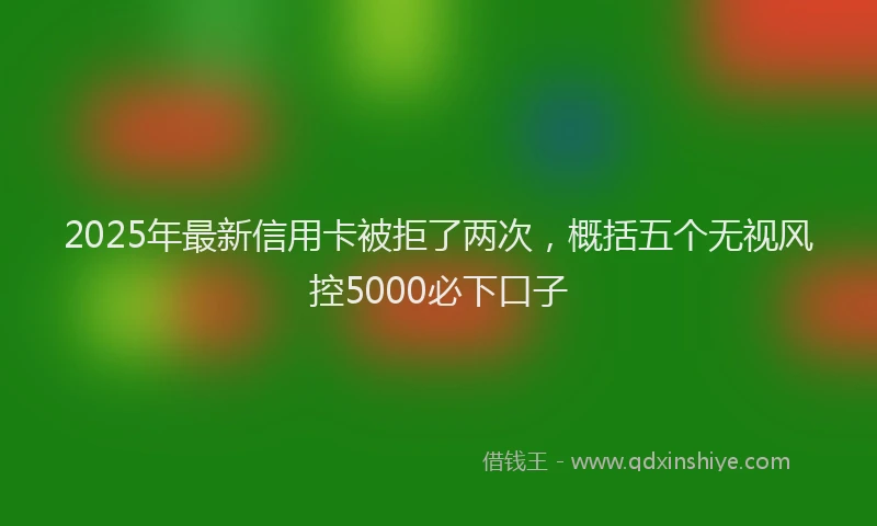 2025年最新信用卡被拒了两次，概括五个无视风控5000必下口子