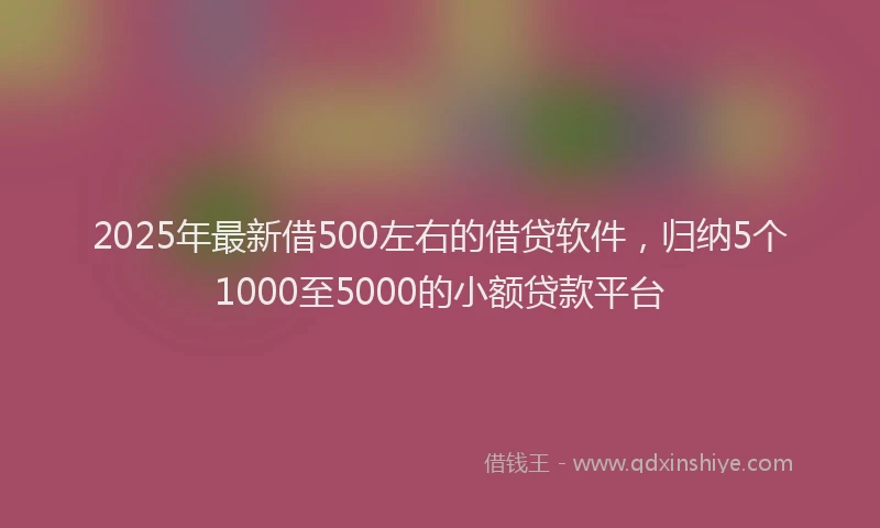2025年最新借500左右的借贷软件，归纳5个1000至5000的小额贷款平台