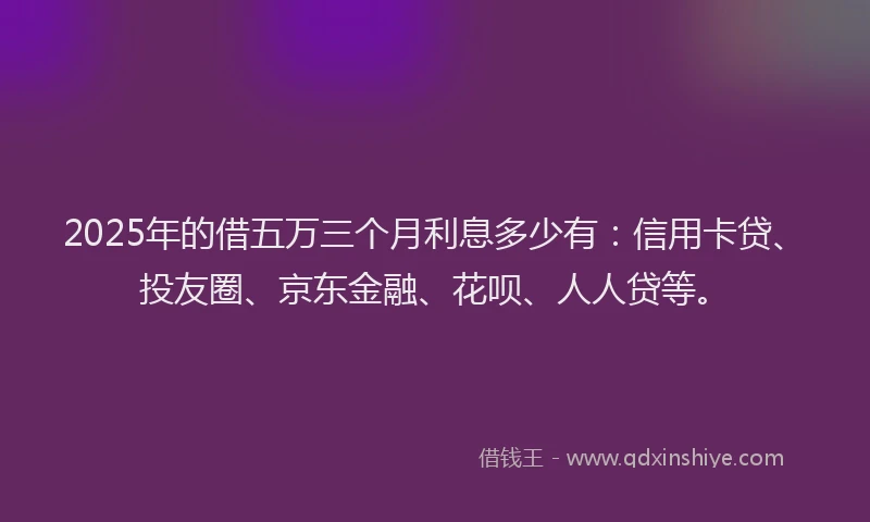 2025年的借五万三个月利息多少有：信用卡贷、投友圈、京东金融、花呗、人人贷等。