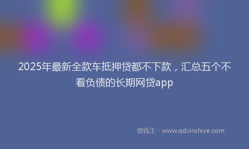 2025年最新全款车抵押贷都不下款，汇总五个不看负债的长期网贷app
