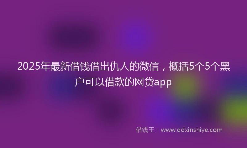 2025年最新借钱借出仇人的微信，概括5个5个黑户可以借款的网贷app