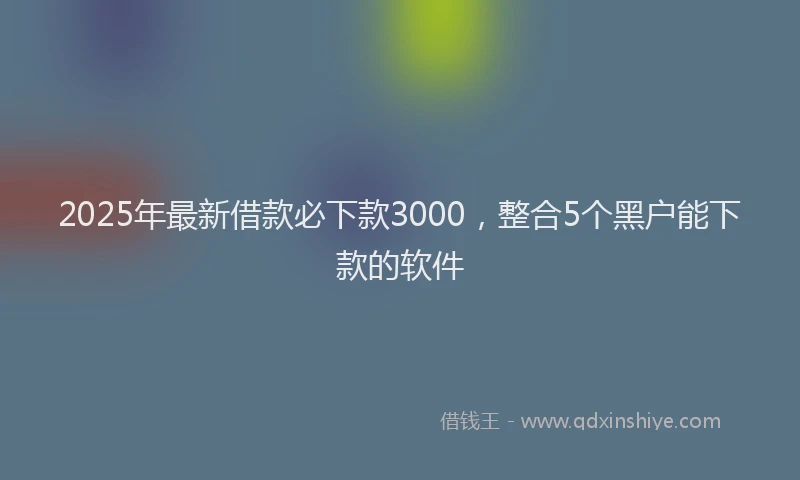 2025年最新借款必下款3000，整合5个黑户能下款的软件