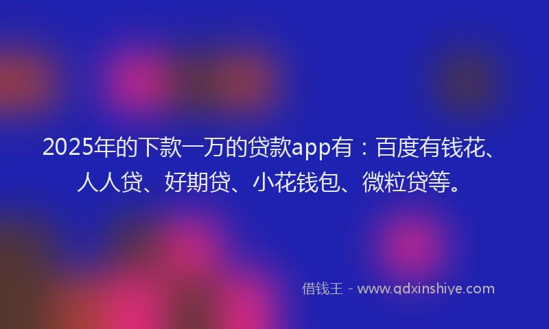 2025年的下款一万的贷款app有：百度有钱花、人人贷、好期贷、小花钱包、微粒贷等。