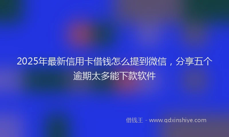 2025年最新信用卡借钱怎么提到微信，分享五个逾期太多能下款软件