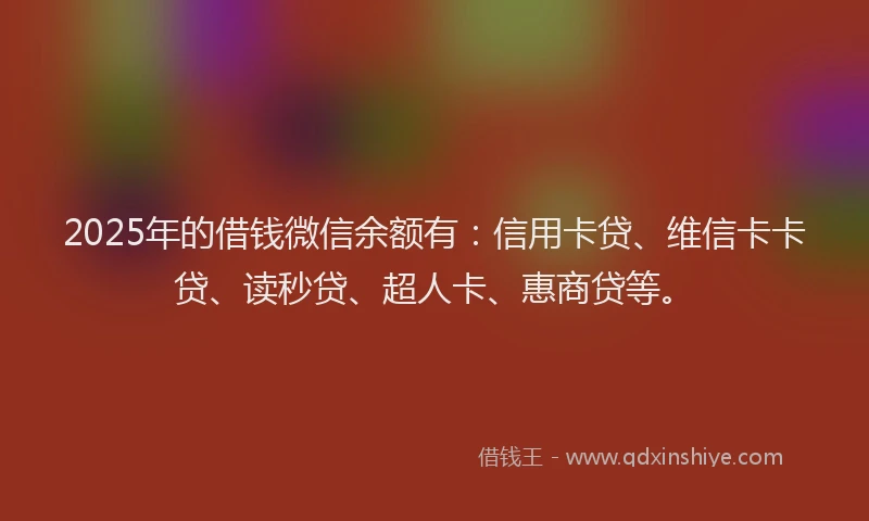 2025年的借钱微信余额有：信用卡贷、维信卡卡贷、读秒贷、超人卡、惠商贷等。