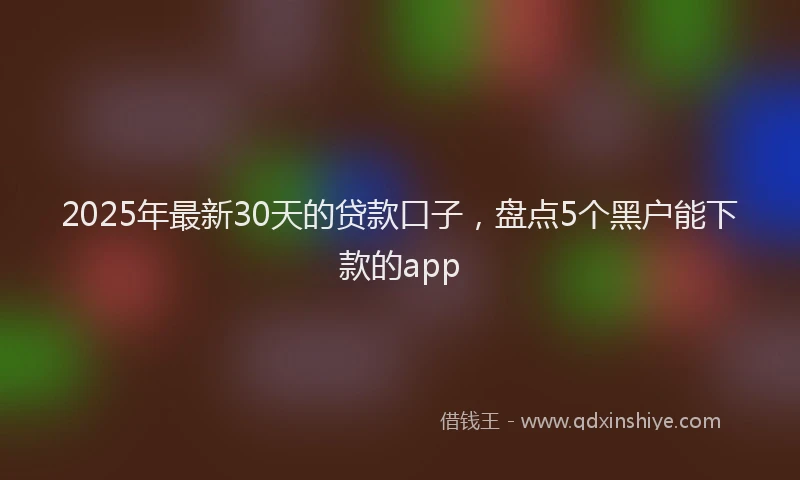 2025年最新30天的贷款口子，盘点5个黑户能下款的app
