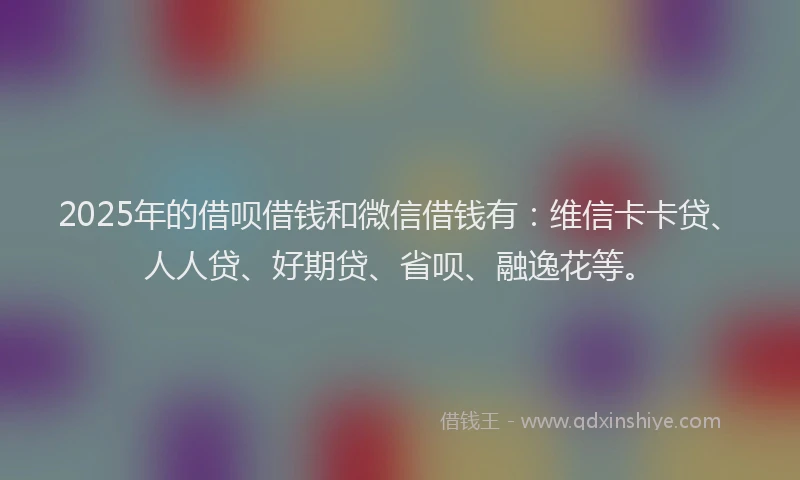 2025年的借呗借钱和微信借钱有：维信卡卡贷、人人贷、好期贷、省呗、融逸花等。
