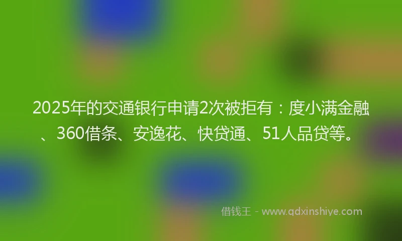 2025年的交通银行申请2次被拒有：度小满金融、360借条、安逸花、快贷通、51人品贷等。