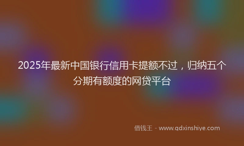 2025年最新中国银行信用卡提额不过，归纳五个分期有额度的网贷平台