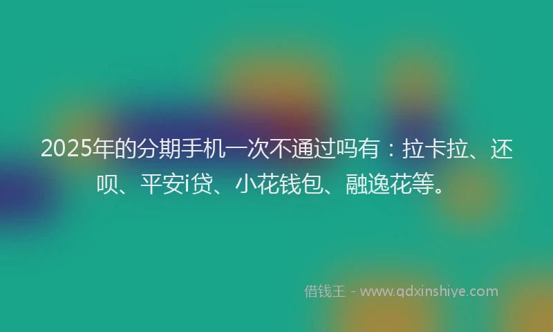 2025年的分期手机一次不通过吗有：拉卡拉、还呗、平安i贷、小花钱包、融逸花等。