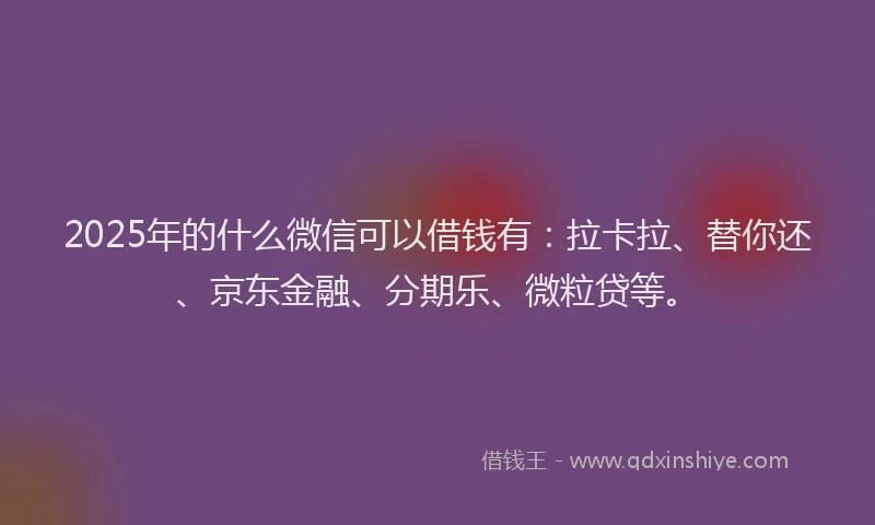2025年的什么微信可以借钱有：拉卡拉、替你还、京东金融、分期乐、微粒贷等。